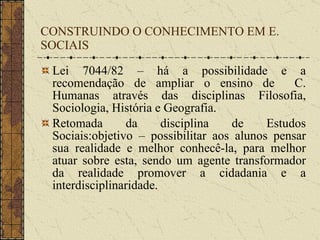 CONSTRUINDO O CONHECIMENTO EM E. SOCIAIS Lei 7044/82 – há a possibilidade e a recomendação de ampliar o ensino de  C. Humanas através das disciplinas Filosofia, Sociologia, História e Geografia. Retomada da disciplina de Estudos Sociais:objetivo – possibilitar aos alunos pensar sua realidade e melhor conhecê-la, para melhor atuar sobre esta, sendo um agente transformador da realidade promover a cidadania e a interdisciplinaridade. 