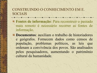 CONSTRUINDO O CONHECIMENTO EM E. SOCIAIS Fontes de informação : Para reconstruir o passado mais remoto é necessário recorrer as fontes de informação. Documentos : auxiliam o trabalho de historiadores e geógrafos. Fornecem dados como censos de população, problemas políticos, as leis que ordenam a convivência dos povos. São analisados pelos pesquisadores, aumentando o patrimônio cultural da humanidade. 