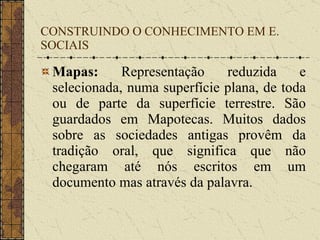CONSTRUINDO O CONHECIMENTO EM E. SOCIAIS Mapas:  Representação reduzida e selecionada, numa superfície plana, de toda ou de parte da superfície terrestre. São guardados em Mapotecas. Muitos dados sobre as sociedades antigas provêm da tradição oral, que significa que não chegaram até nós escritos em um documento mas através da palavra. 