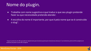 ● Trabalhe com nome sugestivo e que traduz o que seu plugin pretende
fazer ou que necessidade pretende atender.
● A escolha do nome é importante, por que é pelo nome que se é construído
o slug*.
* Slug é a parte de uma URL que pode ser legível tanto para humanos quanto para mecanismos de busca. É, normalmente, parte da URL de páginas em
sistemas que fazem uso de URL amigável.
Nome do plugin.
WordCamp Floripa - 2018
 