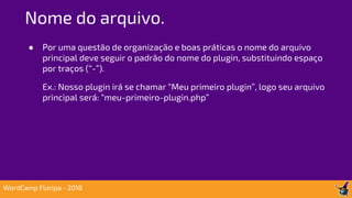 ● Por uma questão de organização e boas práticas o nome do arquivo
principal deve seguir o padrão do nome do plugin, substituindo espaço
por traços (“-”).
Ex.: Nosso plugin irá se chamar “Meu primeiro plugin”, logo seu arquivo
principal será: “meu-primeiro-plugin.php”
Nome do arquivo.
WordCamp Floripa - 2018
 
