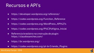● https://developer.wordpress.org/reference/
● https://codex.wordpress.org/Function_Reference
● https://codex.wordpress.org/WordPress_API%27s
● https://codex.wordpress.org/P%C3%A1gina_Inicial
● Referencia brasileira na cnstrução de plugin:
https://claudiosanches.com/
● https://br.wordpress.org/
● https://codex.wordpress.org/pt-br:Criando_Plugins
Recursos e API’s
WordCamp Floripa - 2018
 