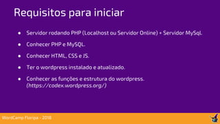 ● Servidor rodando PHP (Localhost ou Servidor Online) + Servidor MySql.
● Conhecer PHP e MySQL.
● Conhecer HTML, CSS e JS.
● Ter o wordpress instalado e atualizado.
● Conhecer as funções e estrutura do wordpress.
(https://codex.wordpress.org/)
Requisitos para iniciar
WordCamp Floripa - 2018
 