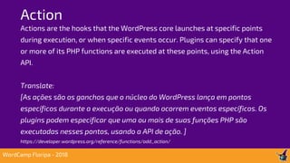 Action
WordCamp Floripa - 2018
Actions are the hooks that the WordPress core launches at specific points
during execution, or when specific events occur. Plugins can specify that one
or more of its PHP functions are executed at these points, using the Action
API.
Translate:
[As ações são os ganchos que o núcleo do WordPress lança em pontos
específicos durante a execução ou quando ocorrem eventos específicos. Os
plugins podem especificar que uma ou mais de suas funções PHP são
executadas nesses pontos, usando a API de ação. ]
https://developer.wordpress.org/reference/functions/add_action/
 