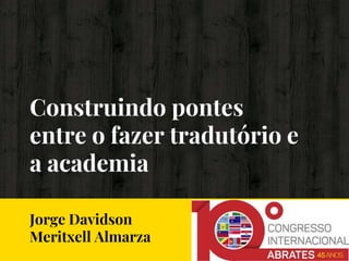 Construindo pontes
entre o fazer tradutório e
a academia
Jorge Davidson
Meritxell Almarza
 