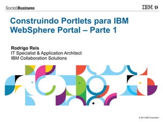 Construindo Portlets para IBM
WebSphere Portal – Parte 1
Rodrigo Reis
IT Specialist & Application Architect
IBM Collaboration Solutions

© 2013 IBM Corporation

 