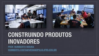 CONSTRUINDO PRODUTOS
INOVADORES
PROF. HUMBERTO MOURA
HUMBERTO.COSTA@VERANOPOLIS.IFRS.EDU.BR
 