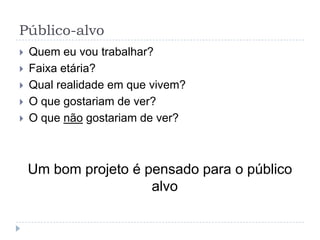 Público-alvo
   Quem eu vou trabalhar?
   Faixa etária?
   Qual realidade em que vivem?
   O que gostariam de ver?
   O que não gostariam de ver?



    Um bom projeto é pensado para o público
                      alvo
 