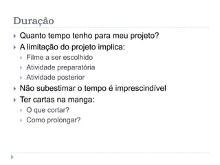 Duração
   Quanto tempo tenho para meu projeto?
   A limitação do projeto implica:
       Filme a ser escolhido
       Atividade preparatória
       Atividade posterior
   Não subestimar o tempo é imprescindível
   Ter cartas na manga:
       O que cortar?
       Como prolongar?
 