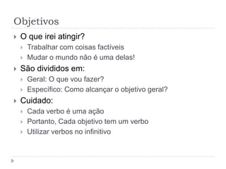 Objetivos
   O que irei atingir?
       Trabalhar com coisas factíveis
       Mudar o mundo não é uma delas!
   São divididos em:
       Geral: O que vou fazer?
       Específico: Como alcançar o objetivo geral?
   Cuidado:
       Cada verbo é uma ação
       Portanto, Cada objetivo tem um verbo
       Utilizar verbos no infinitivo
 