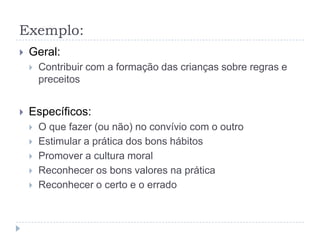 Exemplo:
   Geral:
       Contribuir com a formação das crianças sobre regras e
        preceitos


   Específicos:
       O que fazer (ou não) no convívio com o outro
       Estimular a prática dos bons hábitos
       Promover a cultura moral
       Reconhecer os bons valores na prática
       Reconhecer o certo e o errado
 