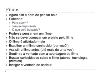 Filme
   Agora sim é hora de pensar nele
   Sabendo:
       Para quem?
       Tempo disponível?
       O que será buscado?
   Pode-se pensar em um filme
   Não se deve começar um projeto pelo filme
   O filme é atividade-meio
   Escolher um filme conhecido (por você!)
   Assistir o filme antes (até mais de uma vez)
   Sentir-se a vontade com a abordagem do filme
   Buscar curiosidades sobre o filme (atores, tecnologia,
    prêmios)
   Instigar a vontade de assistir.
 