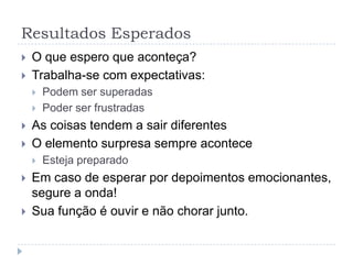 Resultados Esperados
   O que espero que aconteça?
   Trabalha-se com expectativas:
       Podem ser superadas
       Poder ser frustradas
   As coisas tendem a sair diferentes
   O elemento surpresa sempre acontece
       Esteja preparado
   Em caso de esperar por depoimentos emocionantes,
    segure a onda!
   Sua função é ouvir e não chorar junto.
 