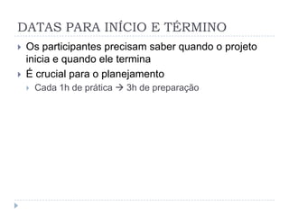 DATAS PARA INÍCIO E TÉRMINO
   Os participantes precisam saber quando o projeto
    inicia e quando ele termina
   É crucial para o planejamento
       Cada 1h de prática  3h de preparação
 