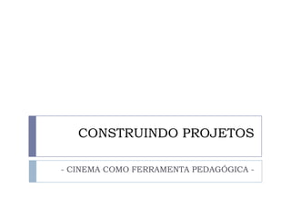 CONSTRUINDO PROJETOS

- CINEMA COMO FERRAMENTA PEDAGÓGICA -
 