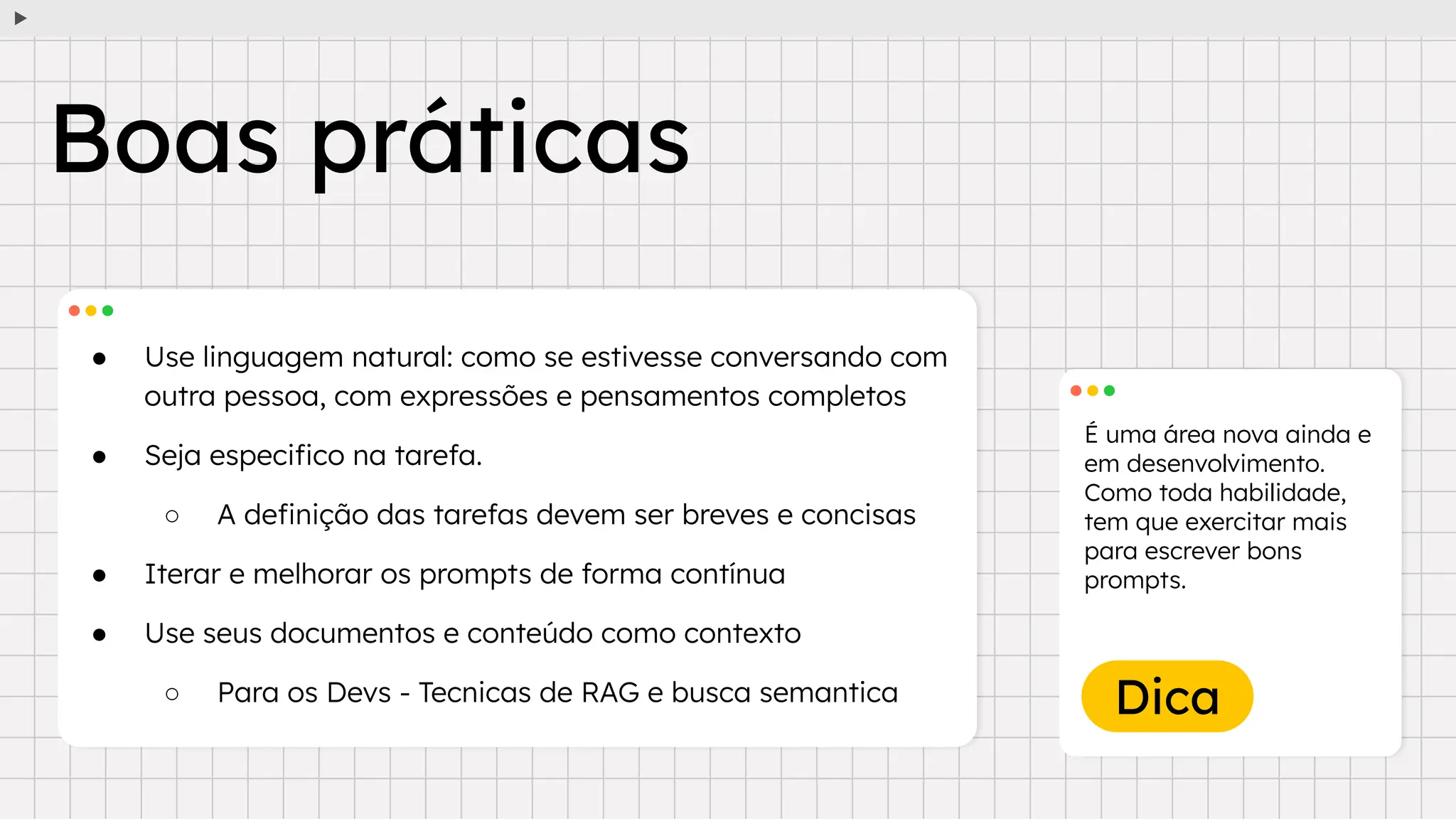 Dica
● Use linguagem natural: como se estivesse conversando com
outra pessoa, com expressões e pensamentos completos
● Seja especiﬁco na tarefa.
○ A deﬁnição das tarefas devem ser breves e concisas
● Iterar e melhorar os prompts de forma contínua
● Use seus documentos e conteúdo como contexto
○ Para os Devs - Tecnicas de RAG e busca semantica
É uma área nova ainda e
em desenvolvimento.
Como toda habilidade,
tem que exercitar mais
para escrever bons
prompts.
Boas práticas
 
