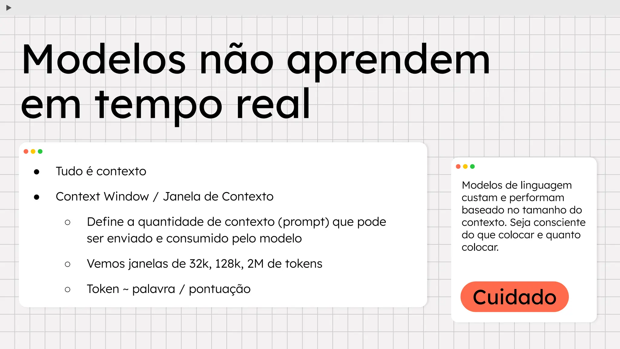 Cuidado
● Tudo é contexto
● Context Window / Janela de Contexto
○ Deﬁne a quantidade de contexto (prompt) que pode
ser enviado e consumido pelo modelo
○ Vemos janelas de 32k, 128k, 2M de tokens
○ Token ~ palavra / pontuação
Modelos de linguagem
custam e performam
baseado no tamanho do
contexto. Seja consciente
do que colocar e quanto
colocar.
Modelos não aprendem
em tempo real
 