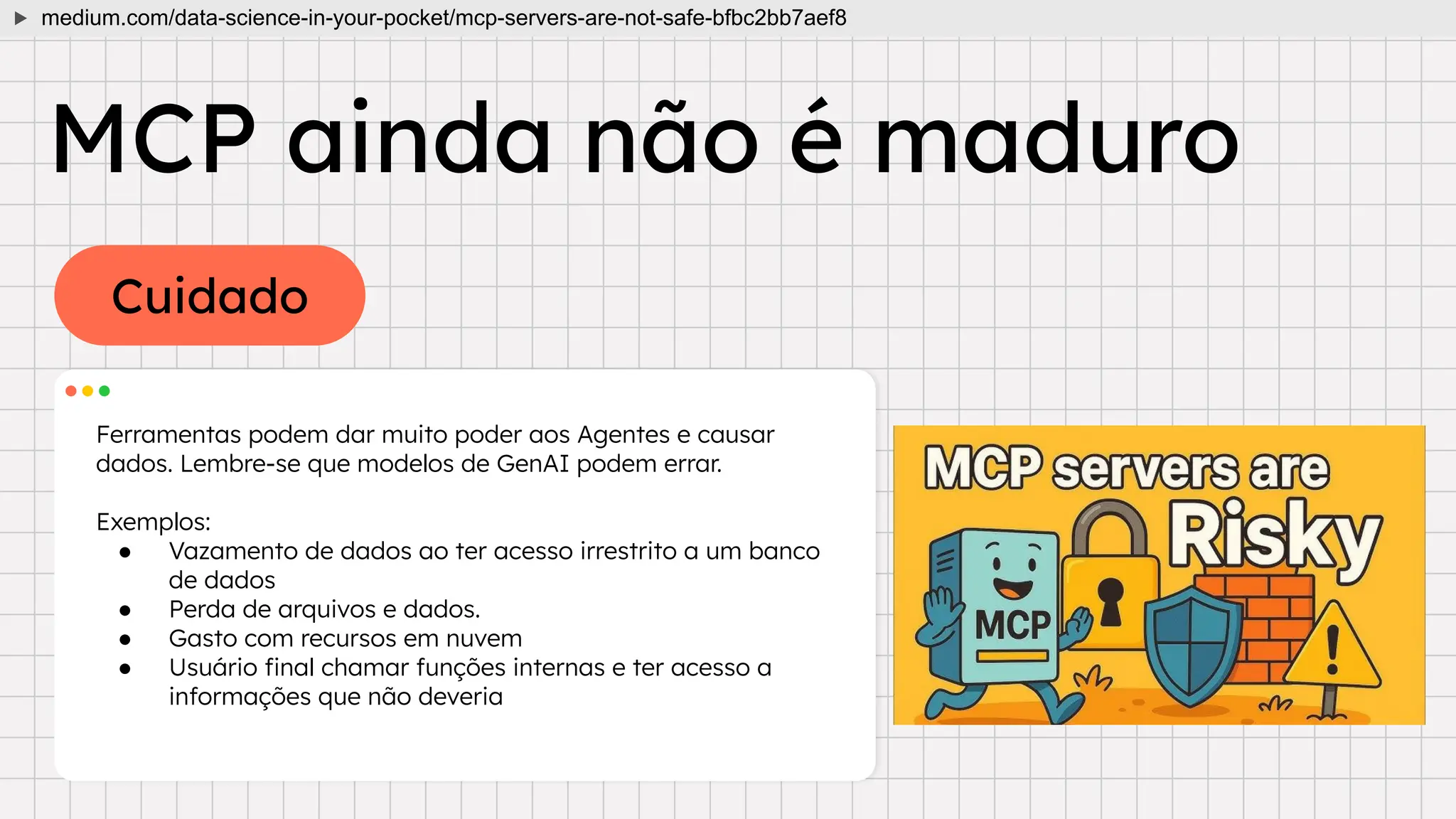 Cuidado
MCP ainda não é maduro
Ferramentas podem dar muito poder aos Agentes e causar
dados. Lembre-se que modelos de GenAI podem errar.
Exemplos:
● Vazamento de dados ao ter acesso irrestrito a um banco
de dados
● Perda de arquivos e dados.
● Gasto com recursos em nuvem
● Usuário ﬁnal chamar funções internas e ter acesso a
informações que não deveria
medium.com/data-science-in-your-pocket/mcp-servers-are-not-safe-bfbc2bb7aef8
 