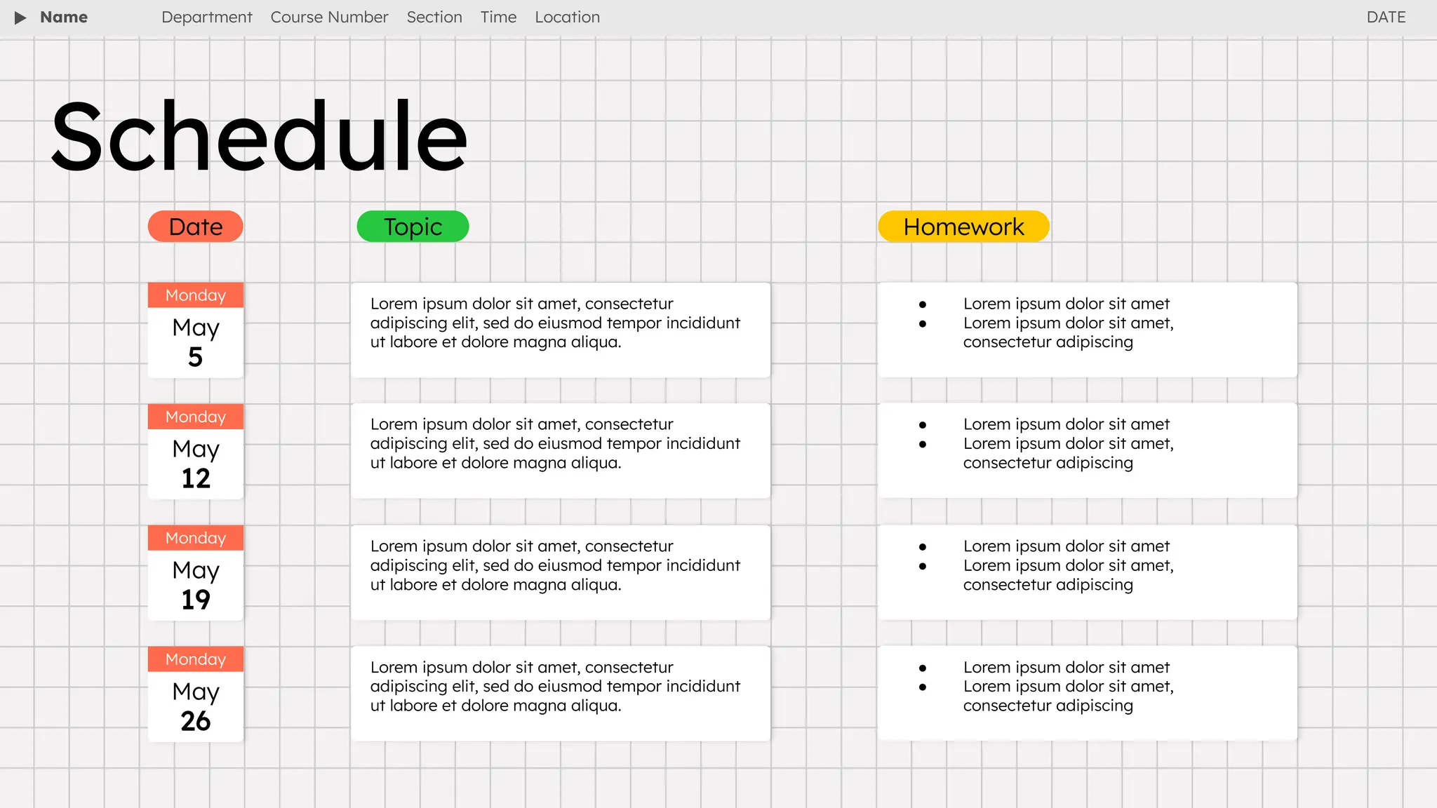 Name Department Course Number Section Time Location
Schedule
Date Topic Homework
Monday
May
5
Lorem ipsum dolor sit amet, consectetur
adipiscing elit, sed do eiusmod tempor incididunt
ut labore et dolore magna aliqua.
● Lorem ipsum dolor sit amet
● Lorem ipsum dolor sit amet,
consectetur adipiscing
Lorem ipsum dolor sit amet, consectetur
adipiscing elit, sed do eiusmod tempor incididunt
ut labore et dolore magna aliqua.
● Lorem ipsum dolor sit amet
● Lorem ipsum dolor sit amet,
consectetur adipiscing
Lorem ipsum dolor sit amet, consectetur
adipiscing elit, sed do eiusmod tempor incididunt
ut labore et dolore magna aliqua.
● Lorem ipsum dolor sit amet
● Lorem ipsum dolor sit amet,
consectetur adipiscing
Lorem ipsum dolor sit amet, consectetur
adipiscing elit, sed do eiusmod tempor incididunt
ut labore et dolore magna aliqua.
● Lorem ipsum dolor sit amet
● Lorem ipsum dolor sit amet,
consectetur adipiscing
Monday
May
12
Monday
May
19
Monday
May
26
DATE
 