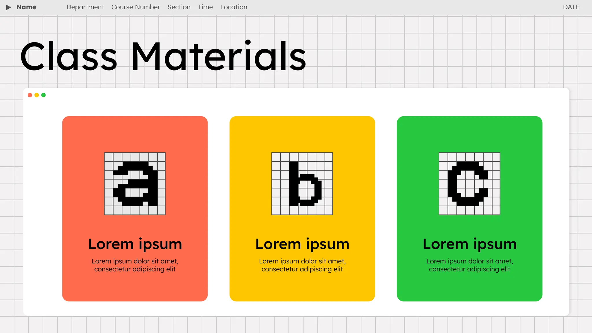 Name Department Course Number Section Time Location
Class Materials
Lorem ipsum Lorem ipsum Lorem ipsum
Lorem ipsum dolor sit amet,
consectetur adipiscing elit
Lorem ipsum dolor sit amet,
consectetur adipiscing elit
Lorem ipsum dolor sit amet,
consectetur adipiscing elit
DATE
 