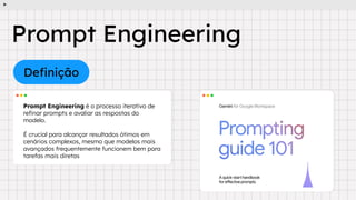 Deﬁnição
Prompt Engineering é o processo iterativo de
reﬁnar prompts e avaliar as respostas do
modelo.
É crucial para alcançar resultados ótimos em
cenários complexos, mesmo que modelos mais
avançados frequentemente funcionem bem para
tarefas mais diretas
Prompt Engineering
 