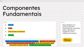 Dica
● Persona
● Tarefa
● Informações Contextuais
● Formato
Peça Feedback: Ao
construir prompts
iterativamente, você pode
pedir sugestões ao
modelo em como
melhorar seu prompt
Componentes
Fundamentais
Você é um gerente de uma empresa de [área]. Escreva um rascunho
para um email executivo resumido para [área alvo] baseado neste
[conteúdo de guia interno]. Limite aos 5 principais pontos.
 