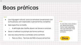 Dica
● Use linguagem natural: como se estivesse conversando com
outra pessoa, com expressões e pensamentos completos
● Seja especiﬁco na tarefa.
○ A deﬁnição das tarefas devem ser breves e concisas
● Iterar e melhorar os prompts de forma contínua
● Use seus documentos e conteúdo como contexto
○ Para os Devs - Tecnicas de RAG e busca semantica
É uma área nova ainda e
em desenvolvimento.
Como toda habilidade,
tem que exercitar mais
para escrever bons
prompts.
Boas práticas
 
