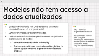 ● Dados de treinamento tem uma data limite (cutoff) no
passado (6 meses ~ 1 ano geralmente)
● LLMs levam meses para serem treinados
● Dados atuais ou informações precisas devem ser passadas
explicitamente ao modelo
○ Também conhecido como “Grounding”
○ Por exemplo, adicionar resultados do Google Search
podem ajudar o modelo a gerar informações mais
precisas
RAG - Retrieval
Augmented Generation
Basicamente a técnica
para se injetar
informações relevantes ao
modelo para que ele saiba
coisas fora do seu
conjunto de treinamento
Modelos não tem acesso a
dados atualizados
 