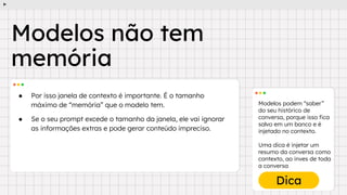 Modelos podem “saber”
do seu histórico de
conversa, porque isso ﬁca
salvo em um banco e é
injetado no contexto.
Uma dica é injetar um
resumo da conversa como
contexto, ao inves de toda
a conversa
Dica
● Por isso janela de contexto é importante. É o tamanho
máximo de “memória” que o modelo tem.
● Se o seu prompt excede o tamanho da janela, ele vai ignorar
as informações extras e pode gerar conteúdo impreciso.
Modelos não tem
memória
 