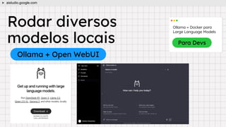 Rodar diversos
modelos locais
Ollama + Open WebUI
aistudio.google.com
Ollama = Docker para
Large Language Models
Para Devs
 
