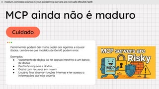 Cuidado
MCP ainda não é maduro
Ferramentas podem dar muito poder aos Agentes e causar
dados. Lembre-se que modelos de GenAI podem errar.
Exemplos:
● Vazamento de dados ao ter acesso irrestrito a um banco
de dados
● Perda de arquivos e dados.
● Gasto com recursos em nuvem
● Usuário ﬁnal chamar funções internas e ter acesso a
informações que não deveria
medium.com/data-science-in-your-pocket/mcp-servers-are-not-safe-bfbc2bb7aef8
 
