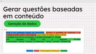 Gerar questões baseadas
em conteúdo
Geração de dados
Você é um professor expert em [disciplina]. Escreva X questões de vestibular e de
multipla escolha sobre o tema [tema] [aqui estão N artigos sobre o tema].
A questão deve ter um enunciado, 4 opções incorretas e 1 correta.
Sua resposta DEVE ter o seguinte formato:
[{ “enunciado”: “string”, “opcoes”: [{ “descricao”: “string”, “correta”: “boolean”}]}]
Persona Tarefa Informações Contextuais Formato
 