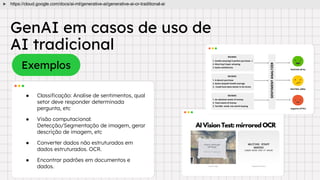 GenAI em casos de uso de
AI tradicional
Exemplos
● Classiﬁcação: Analise de sentimentos, qual
setor deve responder determinada
pergunta, etc
● Visão computacional:
Detecção/Segmentação de imagem, gerar
descrição de imagem, etc
● Converter dados não estruturados em
dados estruturados. OCR.
● Encontrar padrões em documentos e
dados.
https://cloud.google.com/docs/ai-ml/generative-ai/generative-ai-or-traditional-ai
 
