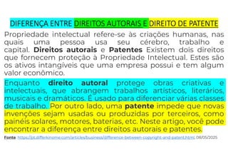 DIFERENÇA ENTRE DIREITOS AUTORAIS E DIREITO DE PATENTE
Propriedade intelectual refere-se às criações humanas, nas
quais uma pessoa usa seu cérebro, trabalho e
capital. Direitos autorais e Patentes Existem dois direitos
que fornecem proteção à Propriedade Intelectual. Estes são
os ativos intangíveis que uma empresa possui e tem algum
valor econômico.
Enquanto direito autoral protege obras criativas e
intelectuais, que abrangem trabalhos artísticos, literários,
musicais e dramáticos. É usado para diferenciar várias classes
de trabalho. Por outro lado, uma patente impede que novas
invenções sejam usadas ou produzidas por terceiros, como
painéis solares, motores, baterias, etc. Neste artigo, você pode
encontrar a diferença entre direitos autorais e patentes.
Fonte: https://pt.differkinome.com/articles/business/difference-between-copyright-and-patent.html, 08/05/2025
 