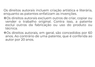Os direitos autorais incluem criação artística e literária,
enquanto as patentes enfatizam as invenções.
Os direitos autorais excluem outros de criar, copiar ou
vender o trabalho original. Contra isso, a patente
exclui outros da fabricação ou uso do produto ou
técnica.
Os direitos autorais, em geral, são concedidos por 60
anos. Ao contrário de uma patente, que é conferida ao
autor por 20 anos.
 