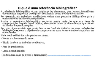 O que é uma referência bibliográfica?
A referência bibliográfica é um conjunto de elementos, que, juntos, identificam
documentos impressos ou digitais, detalhando como e onde encontrá-los.
Por exemplo, em trabalhos acadêmicos, existe uma pesquisa bibliográfica para o
embasamento teórico do pesquisador.
Assim, a referência bibliográfica se torna nada mais do que um item de
comprovação daquela base teórica, elencando todos os documentos que foram
utilizados naquela pesquisa.
Por isso, é necessário que você ilustre ao final do trabalho as suas referências
bibliográficas, com o objetivo de comprovar as suas fontes e onde elas podem ser
encontradas.
Nela, você exibirá itens importantes, como:
• Nome e sobrenome do autor;
• Título da obra ou trabalho acadêmico;
• Ano de publicação;
• Local de publicação;
• Editora (em caso de livros e dicionários). https://blog.even3.com.br/referencia-bibliografica-como-fazer-e-qual-a-sua-importancia/#1
 