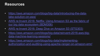 Resources
• https://aws.amazon.com/blogs/big-data/introducing-the-data-
lake-solution-on-aws/
• AWS re:Invent 2016: Netflix: Using Amazon S3 as the fabric of
our big data ecosystem (BDM306)
• AWS re:Invent 2016: Deep Dive on Amazon S3 (STG303)
• https://aws.amazon.com/blogs/big-data/reinvent-2016-aws-big-
data-machine-learning-sessions/
• https://aws.amazon.com/blogs/big-data/implementing-
authorization-and-auditing-using-apache-ranger-on-amazon-emr/
 