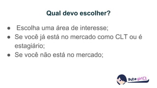Qual devo escolher?
● Escolha uma área de interesse;
● Se você já está no mercado como CLT ou é
estagiário;
● Se você não está no mercado;
 