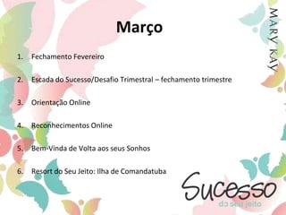 MarçoFechamento FevereiroEscada do Sucesso/Desafio Trimestral – fechamento trimestreOrientação OnlineReconhecimentos OnlineBem-Vinda de Volta aos seus SonhosResort do Seu Jeito: Ilha de Comandatuba