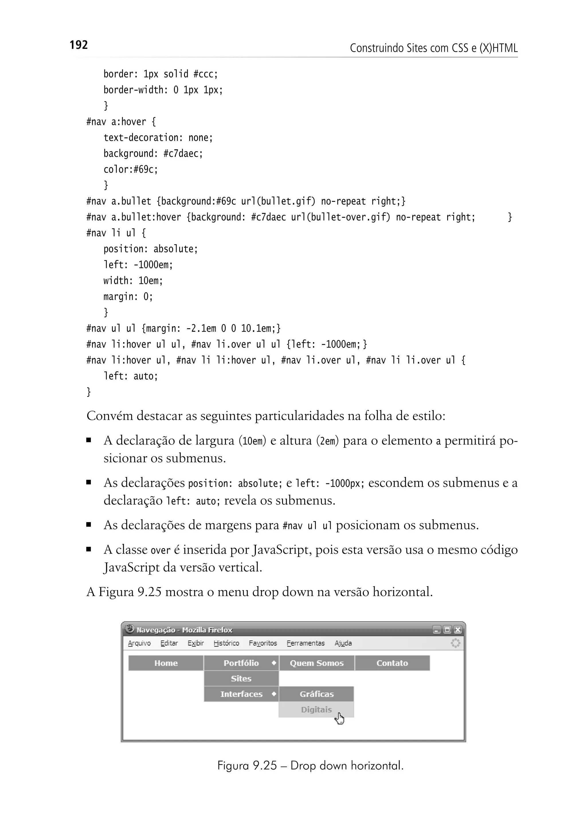 Construindo Sites com CSS e (X)HTML192
	 border: 1px solid #ccc;
	 border-width: 0 1px 1px;
	 }
#nav a:hover {
	 text-decoration: none;
	 background: #c7daec;
	 color:#69c;
	 }
#nav a.bullet {background:#69c url(bullet.gif) no-repeat right;}
#nav a.bullet:hover {background: #c7daec url(bullet-over.gif) no-repeat right;	 }
#nav li ul {
	 position: absolute;
	 left: -1000em;
	 width: 10em;
	 margin: 0;
	 }
#nav ul ul {margin: -2.1em 0 0 10.1em;}
#nav li:hover ul ul, #nav li.over ul ul {left: -1000em;	}
#nav li:hover ul, #nav li li:hover ul, #nav li.over ul, #nav li li.over ul {
	 left: auto;
}
Convém destacar as seguintes particularidades na folha de estilo:
■	 A declaração de largura (10em) e altura (2em) para o elemento a permitirá po-
sicionar os submenus.
■	 As declarações position: absolute; e left: -1000px; escondem os submenus e a
declaração left: auto; revela os submenus.
■	 As declarações de margens para #nav ul ul posicionam os submenus.
■	 A classe over é inserida por JavaScript, pois esta versão usa o mesmo código
JavaScript da versão vertical.
A Figura 9.25 mostra o menu drop down na versão horizontal.
Figura 9.25 – Drop down horizontal.
 