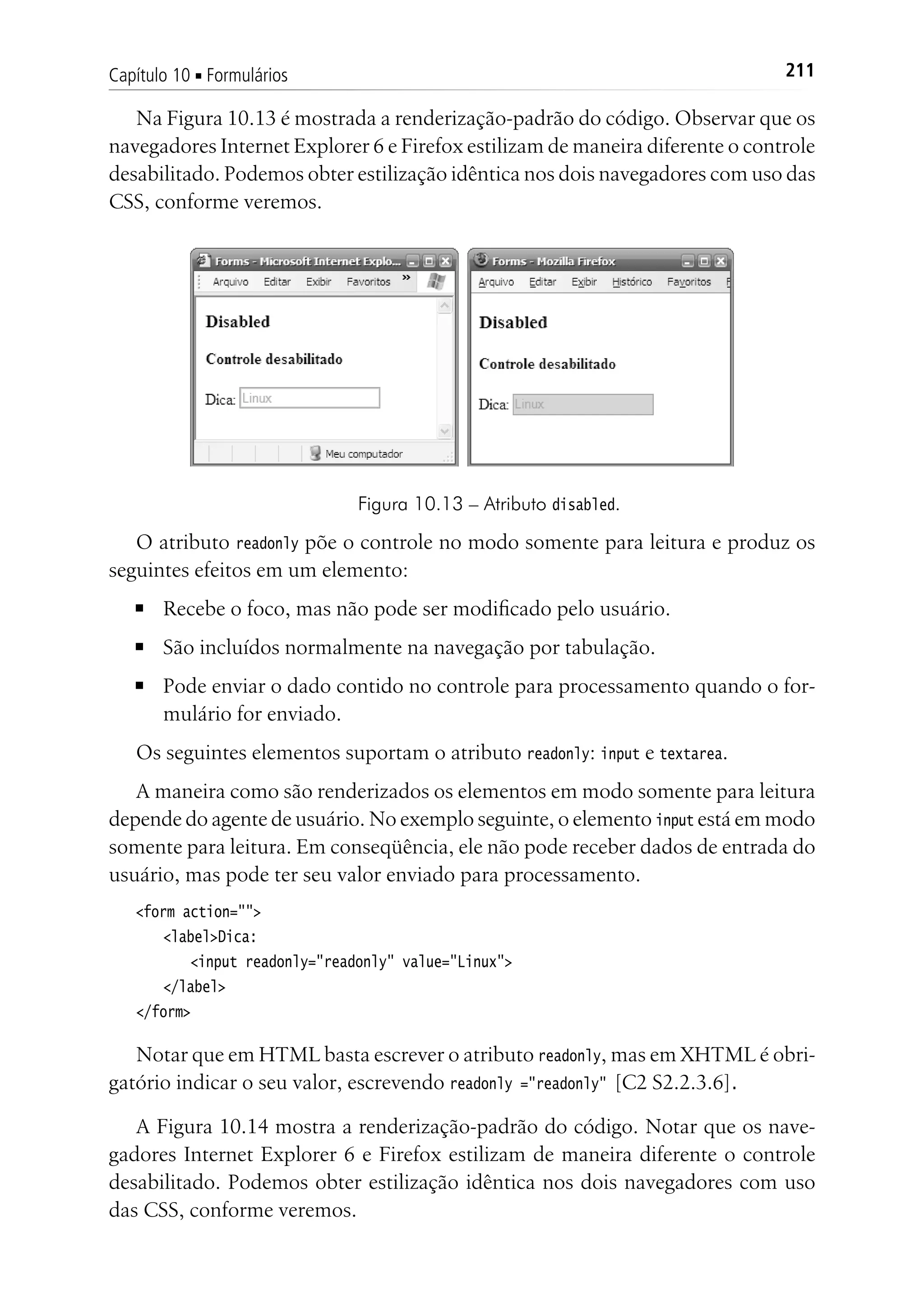 211Capítulo 10 ■ Formulários
Na Figura 10.13 é mostrada a renderização-padrão do código. Observar que os
navegadores Internet Explorer 6 e Firefox estilizam de maneira diferente o controle
desabilitado. Podemos obter estilização idêntica nos dois navegadores com uso das
CSS, conforme veremos.
Figura 10.13 – Atributo disabled.
O atributo readonly põe o controle no modo somente para leitura e produz os
seguintes efeitos em um elemento:
■	 Recebe o foco, mas não pode ser modificado pelo usuário.
■	 São incluídos normalmente na navegação por tabulação.
■	 Pode enviar o dado contido no controle para processamento quando o for-
mulário for enviado.
Os seguintes elementos suportam o atributo readonly: input e textarea.
A maneira como são renderizados os elementos em modo somente para leitura
depende do agente de usuário. No exemplo seguinte, o elemento input está em modo
somente para leitura. Em conseqüência, ele não pode receber dados de entrada do
usuário, mas pode ter seu valor enviado para processamento.
<form action="">
	 <label>Dica:
		 <input readonly="readonly" value="Linux">
	 </label>
</form>
Notar que em HTML basta escrever o atributo readonly, mas em XHTML é obri-
gatório indicar o seu valor, escrevendo readonly ="readonly" [C2 S2.2.3.6].
A Figura 10.14 mostra a renderização-padrão do código. Notar que os nave-
gadores Internet Explorer 6 e Firefox estilizam de maneira diferente o controle
desabilitado. Podemos obter estilização idêntica nos dois navegadores com uso
das CSS, conforme veremos.
 