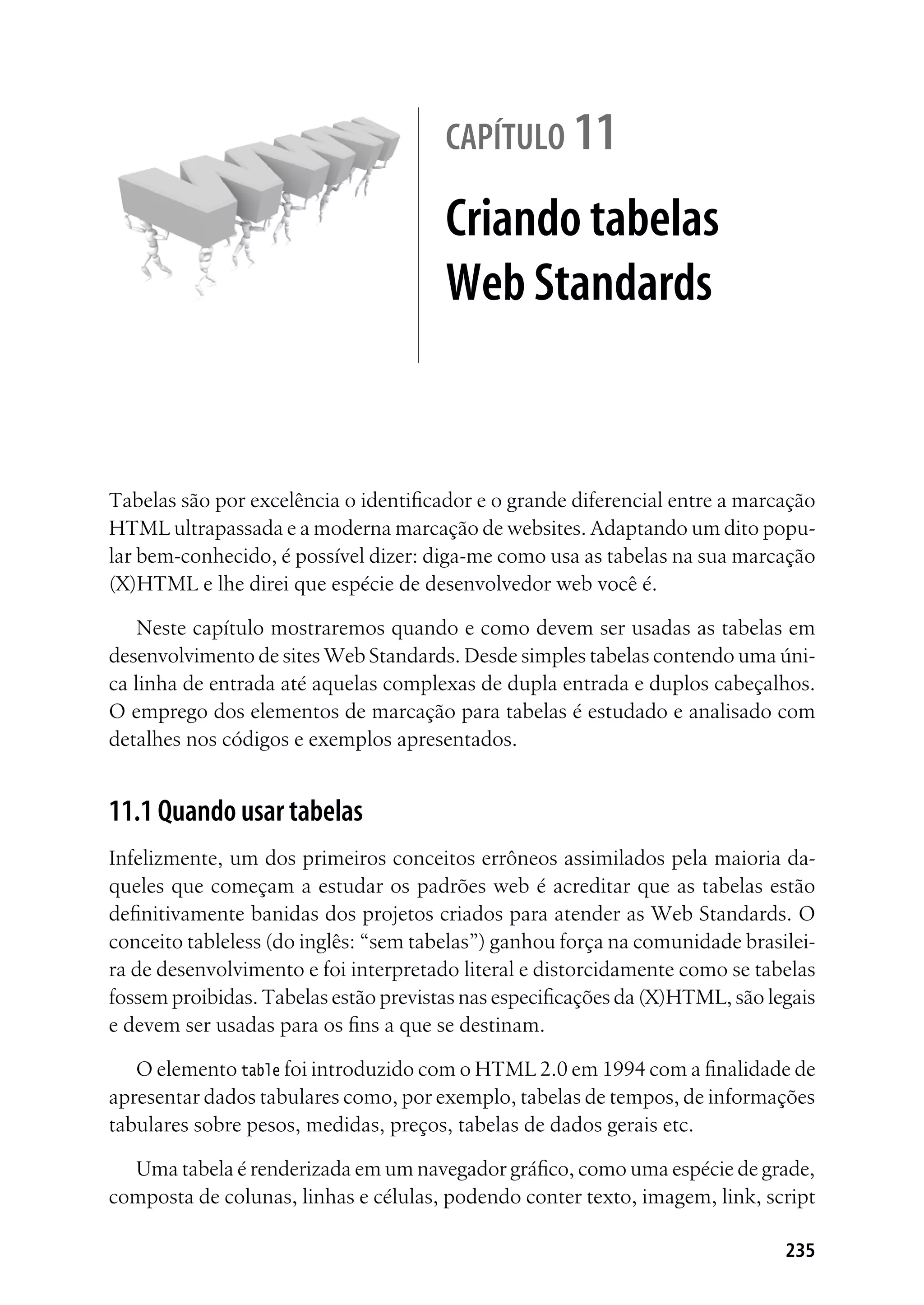 235
capítulo 11
Criando tabelas
Web Standards
Tabelas são por excelência o identificador e o grande diferencial entre a marcação
HTML ultrapassada e a moderna marcação de websites. Adaptando um dito popu-
lar bem-conhecido, é possível dizer: diga-me como usa as tabelas na sua marcação
(X)HTML e lhe direi que espécie de desenvolvedor web você é.
Neste capítulo mostraremos quando e como devem ser usadas as tabelas em
desenvolvimento de sites Web Standards. Desde simples tabelas contendo uma úni-
ca linha de entrada até aquelas complexas de dupla entrada e duplos cabeçalhos.
O emprego dos elementos de marcação para tabelas é estudado e analisado com
detalhes nos códigos e exemplos apresentados.
11.1 Quando usar tabelas
Infelizmente, um dos primeiros conceitos errôneos assimilados pela maioria da-
queles que começam a estudar os padrões web é acreditar que as tabelas estão
definitivamente banidas dos projetos criados para atender as Web Standards. O
conceito tableless (do inglês: “sem tabelas”) ganhou força na comunidade brasilei-
ra de desenvolvimento e foi interpretado literal e distorcidamente como se tabelas
fossem proibidas. Tabelas estão previstas nas especificações da (X)HTML, são legais
e devem ser usadas para os fins a que se destinam.
O elemento table foi introduzido com o HTML 2.0 em 1994 com a finalidade de
apresentar dados tabulares como, por exemplo, tabelas de tempos, de informações
tabulares sobre pesos, medidas, preços, tabelas de dados gerais etc.
Uma tabela é renderizada em um navegador gráfico, como uma espécie de grade,
composta de colunas, linhas e células, podendo conter texto, imagem, link, script
 