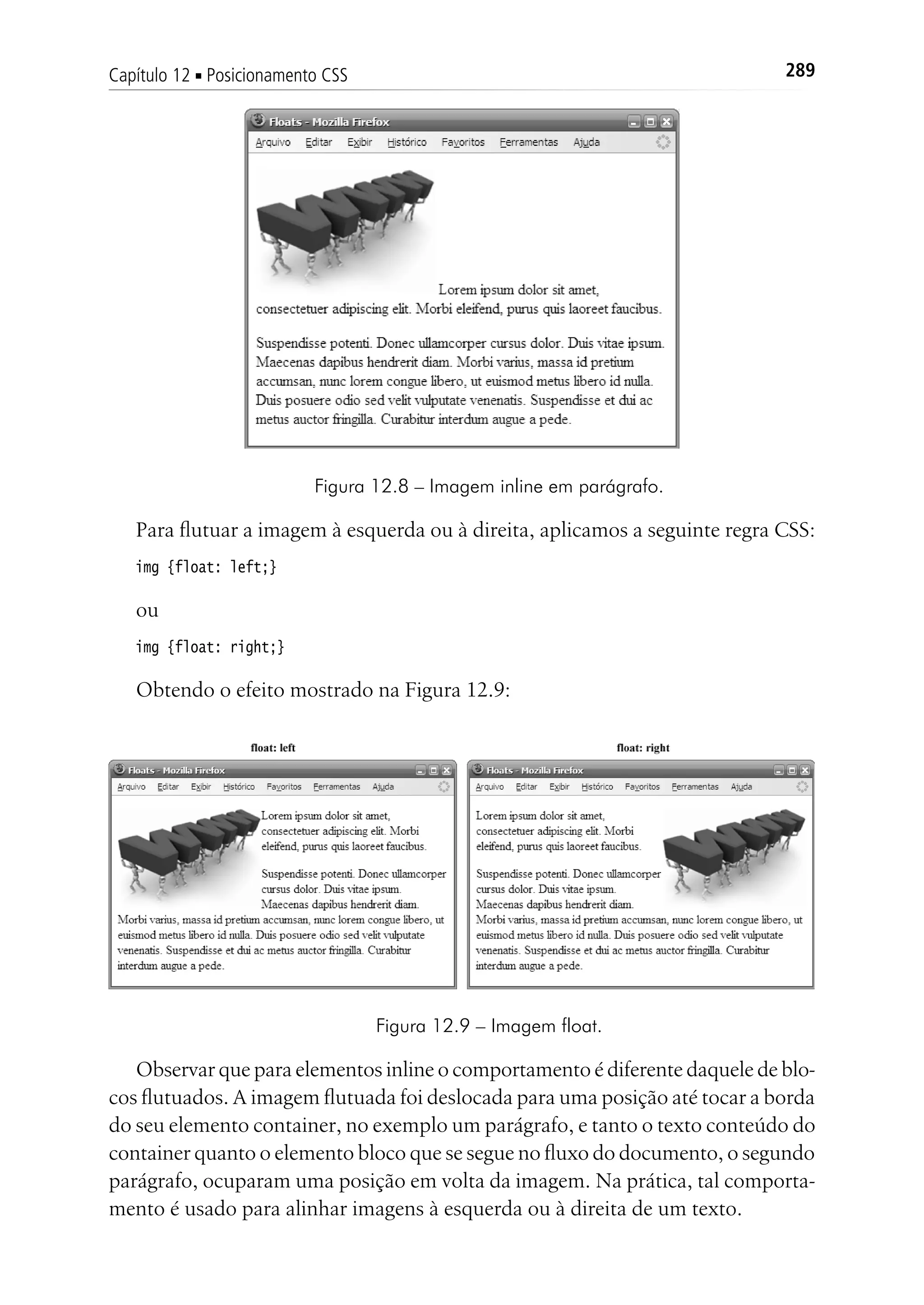 289Capítulo 12 ■ Posicionamento CSS
Figura 12.8 – Imagem inline em parágrafo.
Para flutuar a imagem à esquerda ou à direita, aplicamos a seguinte regra CSS:
img {float: left;}
ou
img {float: right;}
Obtendo o efeito mostrado na Figura 12.9:
Figura 12.9 – Imagem float.
Observar que para elementos inline o comportamento é diferente daquele de blo-
cos flutuados. A imagem flutuada foi deslocada para uma posição até tocar a borda
do seu elemento container, no exemplo um parágrafo, e tanto o texto conteúdo do
container quanto o elemento bloco que se segue no fluxo do documento, o segundo
parágrafo, ocuparam uma posição em volta da imagem. Na prática, tal comporta-
mento é usado para alinhar imagens à esquerda ou à direita de um texto.
 