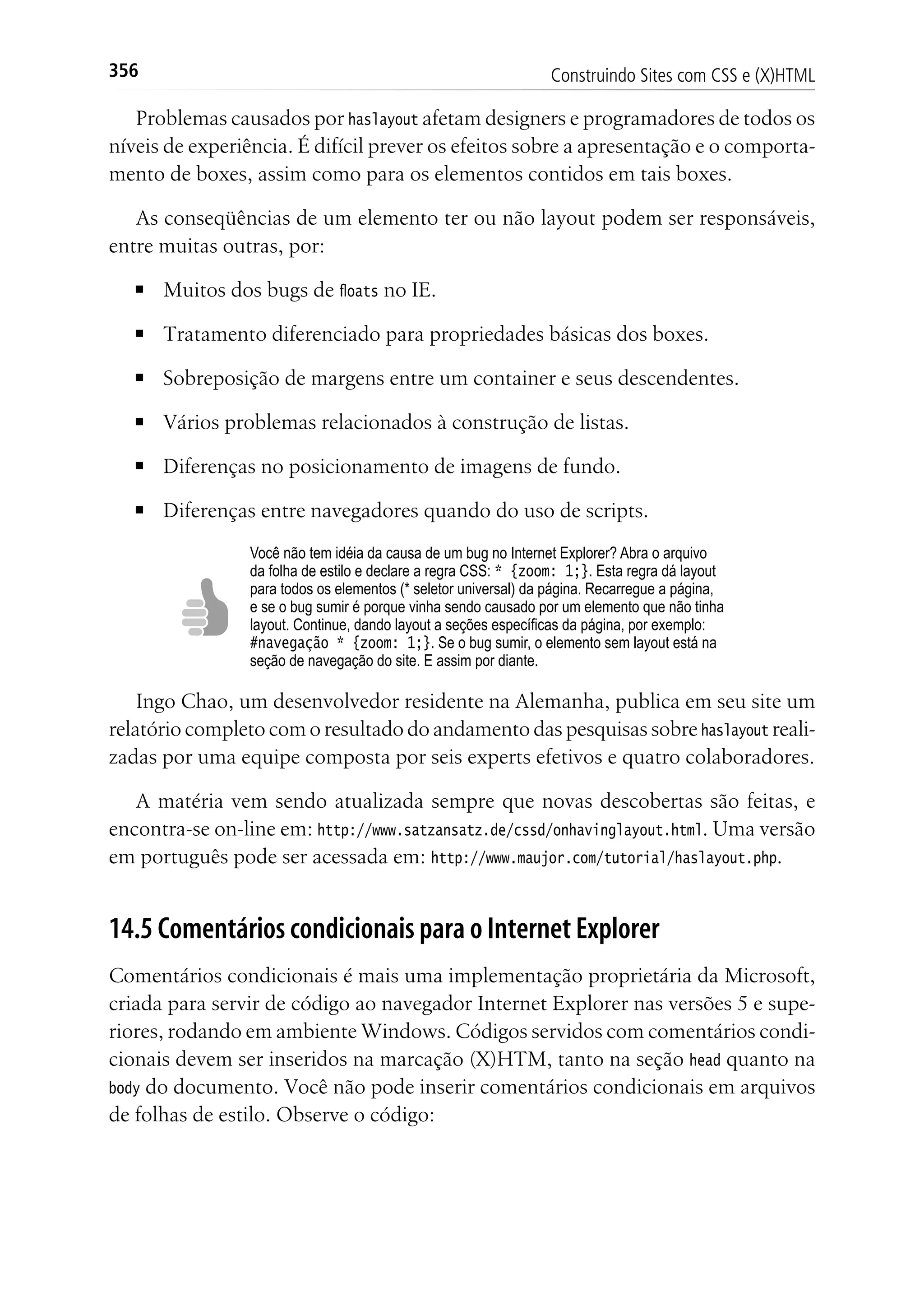 Construindo Sites com CSS e (X)HTML356
Problemas causados por haslayout afetam designers e programadores de todos os
níveis de experiência. É difícil prever os efeitos sobre a apresentação e o comporta-
mento de boxes, assim como para os elementos contidos em tais boxes.
As conseqüências de um elemento ter ou não layout podem ser responsáveis,
entre muitas outras, por:
■	 Muitos dos bugs de floats no IE.
■	 Tratamento diferenciado para propriedades básicas dos boxes.
■	 Sobreposição de margens entre um container e seus descendentes.
■	 Vários problemas relacionados à construção de listas.
■	 Diferenças no posicionamento de imagens de fundo.
■	 Diferenças entre navegadores quando do uso de scripts.
Você não tem idéia da causa de um bug no Internet Explorer? Abra o arquivo
da folha de estilo e declare a regra CSS: * {zoom: 1;}. Esta regra dá layout
para todos os elementos (* seletor universal) da página. Recarregue a página,
e se o bug sumir é porque vinha sendo causado por um elemento que não tinha
layout. Continue, dando layout a seções específicas da página, por exemplo:
#navegação * {zoom: 1;}. Se o bug sumir, o elemento sem layout está na
seção de navegação do site. E assim por diante.
Ingo Chao, um desenvolvedor residente na Alemanha, publica em seu site um
relatório completo com o resultado do andamento das pesquisas sobre haslayout reali-
zadas por uma equipe composta por seis experts efetivos e quatro colaboradores.
A matéria vem sendo atualizada sempre que novas descobertas são feitas, e
encontra-se on-line em: http://www.satzansatz.de/cssd/onhavinglayout.html. Uma versão
em português pode ser acessada em: http://www.maujor.com/tutorial/haslayout.php.
14.5 Comentários condicionais para o Internet Explorer
Comentários condicionais é mais uma implementação proprietária da Microsoft,
criada para servir de código ao navegador Internet Explorer nas versões 5 e supe-
riores, rodando em ambiente Windows. Códigos servidos com comentários condi-
cionais devem ser inseridos na marcação (X)HTM, tanto na seção head quanto na
body do documento. Você não pode inserir comentários condicionais em arquivos
de folhas de estilo. Observe o código:
 