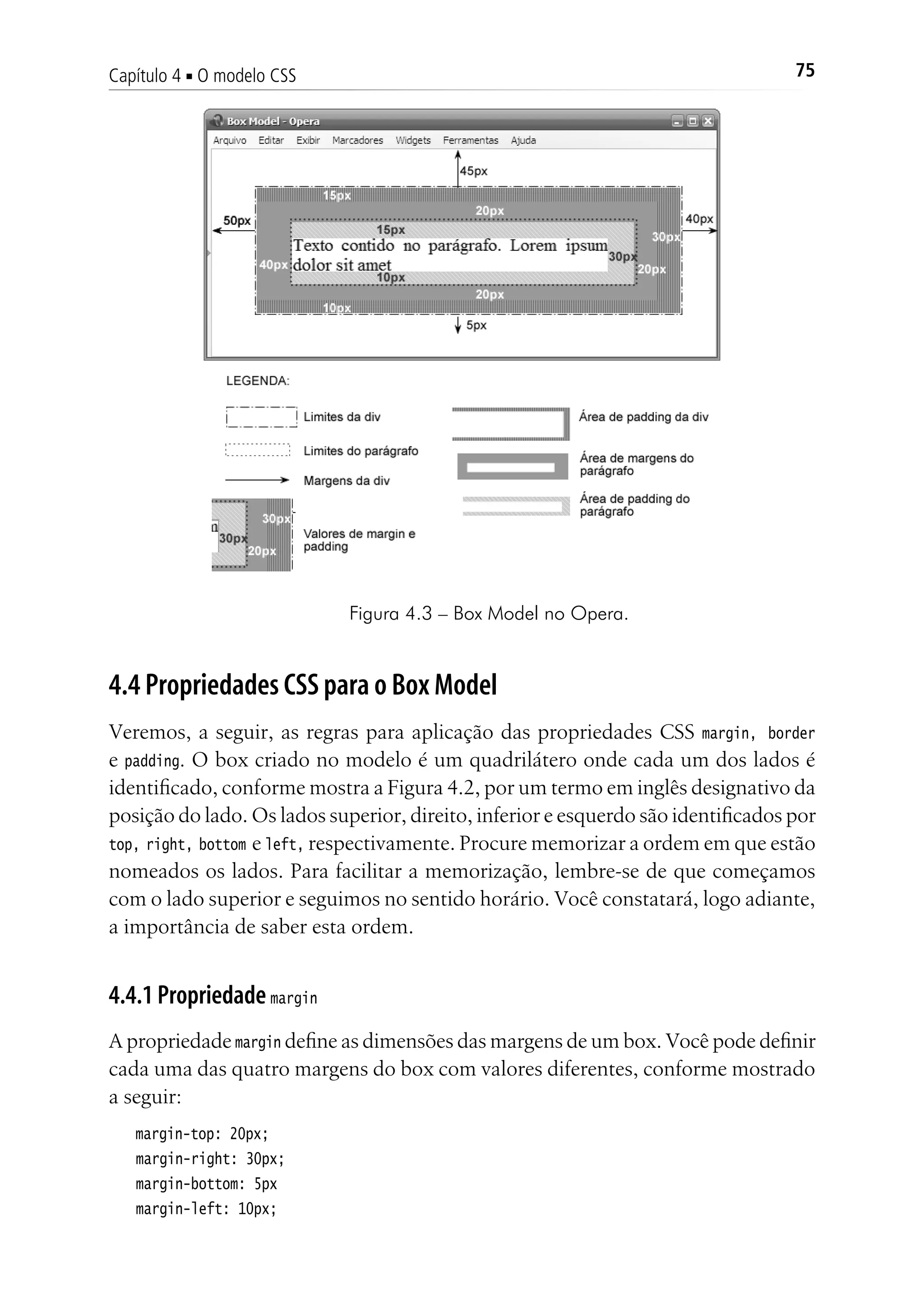 75Capítulo 4 ■ O modelo CSS
Figura 4.3 – Box Model no Opera.
4.4 Propriedades CSS para o Box Model
Veremos, a seguir, as regras para aplicação das propriedades CSS margin, border
e padding. O box criado no modelo é um quadrilátero onde cada um dos lados é
identificado, conforme mostra a Figura 4.2, por um termo em inglês designativo da
posição do lado. Os lados superior, direito, inferior e esquerdo são identificados por
top, right, bottom e left, respectivamente. Procure memorizar a ordem em que estão
nomeados os lados. Para facilitar a memorização, lembre-se de que começamos
com o lado superior e seguimos no sentido horário. Você constatará, logo adiante,
a importância de saber esta ordem.
4.4.1 Propriedade margin
A propriedade margin define as dimensões das margens de um box. Você pode definir
cada uma das quatro margens do box com valores diferentes, conforme mostrado
a seguir:
margin-top: 20px;
margin-right: 30px;
margin-bottom: 5px
margin-left: 10px;
 