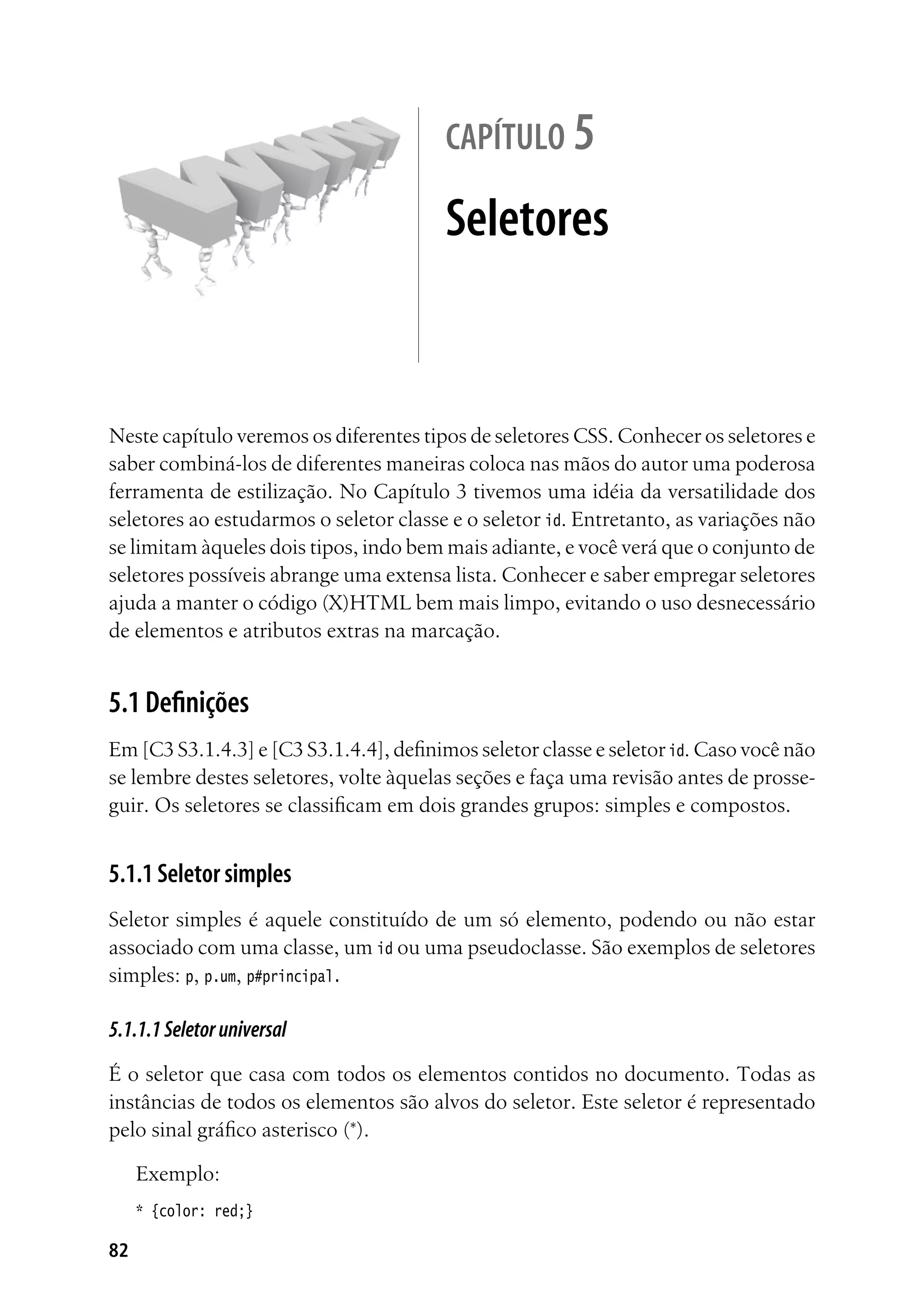 82
capítulo 5
Seletores
Neste capítulo veremos os diferentes tipos de seletores CSS. Conhecer os seletores e
saber combiná-los de diferentes maneiras coloca nas mãos do autor uma poderosa
ferramenta de estilização. No Capítulo 3 tivemos uma idéia da versatilidade dos
seletores ao estudarmos o seletor classe e o seletor id. Entretanto, as variações não
se limitam àqueles dois tipos, indo bem mais adiante, e você verá que o conjunto de
seletores possíveis abrange uma extensa lista. Conhecer e saber empregar seletores
ajuda a manter o código (X)HTML bem mais limpo, evitando o uso desnecessário
de elementos e atributos extras na marcação.
5.1 Definições
Em [C3 S3.1.4.3] e [C3 S3.1.4.4], definimos seletor classe e seletor id. Caso você não
se lembre destes seletores, volte àquelas seções e faça uma revisão antes de prosse-
guir. Os seletores se classificam em dois grandes grupos: simples e compostos.
5.1.1 Seletor simples
Seletor simples é aquele constituído de um só elemento, podendo ou não estar
associado com uma classe, um id ou uma pseudoclasse. São exemplos de seletores
simples: p, p.um, p#principal.
5.1.1.1Seletoruniversal
É o seletor que casa com todos os elementos contidos no documento. Todas as
instâncias de todos os elementos são alvos do seletor. Este seletor é representado
pelo sinal gráfico asterisco (*).
Exemplo:
* {color: red;}
 