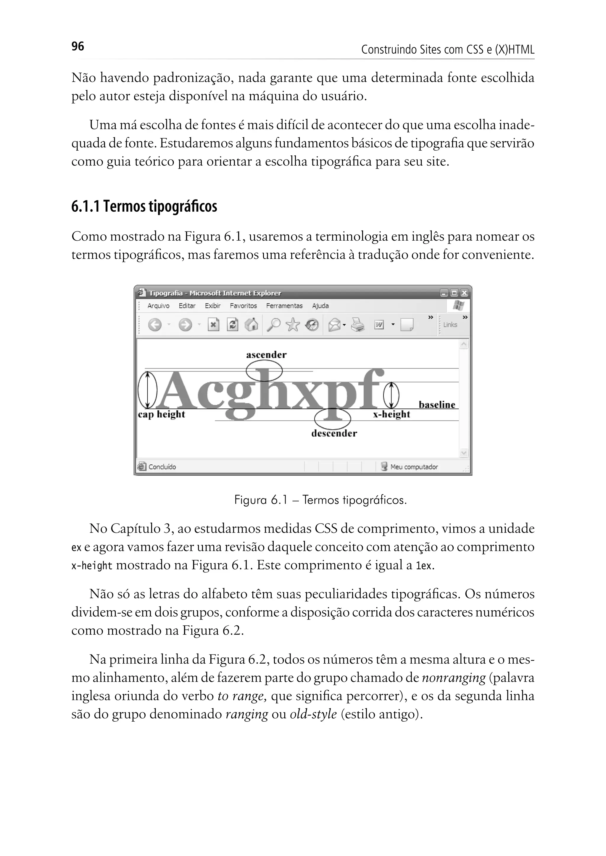 Construindo Sites com CSS e (X)HTML96
Não havendo padronização, nada garante que uma determinada fonte escolhida
pelo autor esteja disponível na máquina do usuário.
Uma má escolha de fontes é mais difícil de acontecer do que uma escolha inade-
quada de fonte. Estudaremos alguns fundamentos básicos de tipografia que servirão
como guia teórico para orientar a escolha tipográfica para seu site.
6.1.1 Termos tipográficos
Como mostrado na Figura 6.1, usaremos a terminologia em inglês para nomear os
termos tipográficos, mas faremos uma referência à tradução onde for conveniente.
Figura 6.1 – Termos tipográficos.
No Capítulo 3, ao estudarmos medidas CSS de comprimento, vimos a unidade
ex e agora vamos fazer uma revisão daquele conceito com atenção ao comprimento
x-height mostrado na Figura 6.1. Este comprimento é igual a 1ex.
Não só as letras do alfabeto têm suas peculiaridades tipográficas. Os números
dividem-se em dois grupos, conforme a disposição corrida dos caracteres numéricos
como mostrado na Figura 6.2.
Na primeira linha da Figura 6.2, todos os números têm a mesma altura e o mes-
mo alinhamento, além de fazerem parte do grupo chamado de nonranging (palavra
inglesa oriunda do verbo to range, que significa percorrer), e os da segunda linha
são do grupo denominado ranging ou old-style (estilo antigo).
 