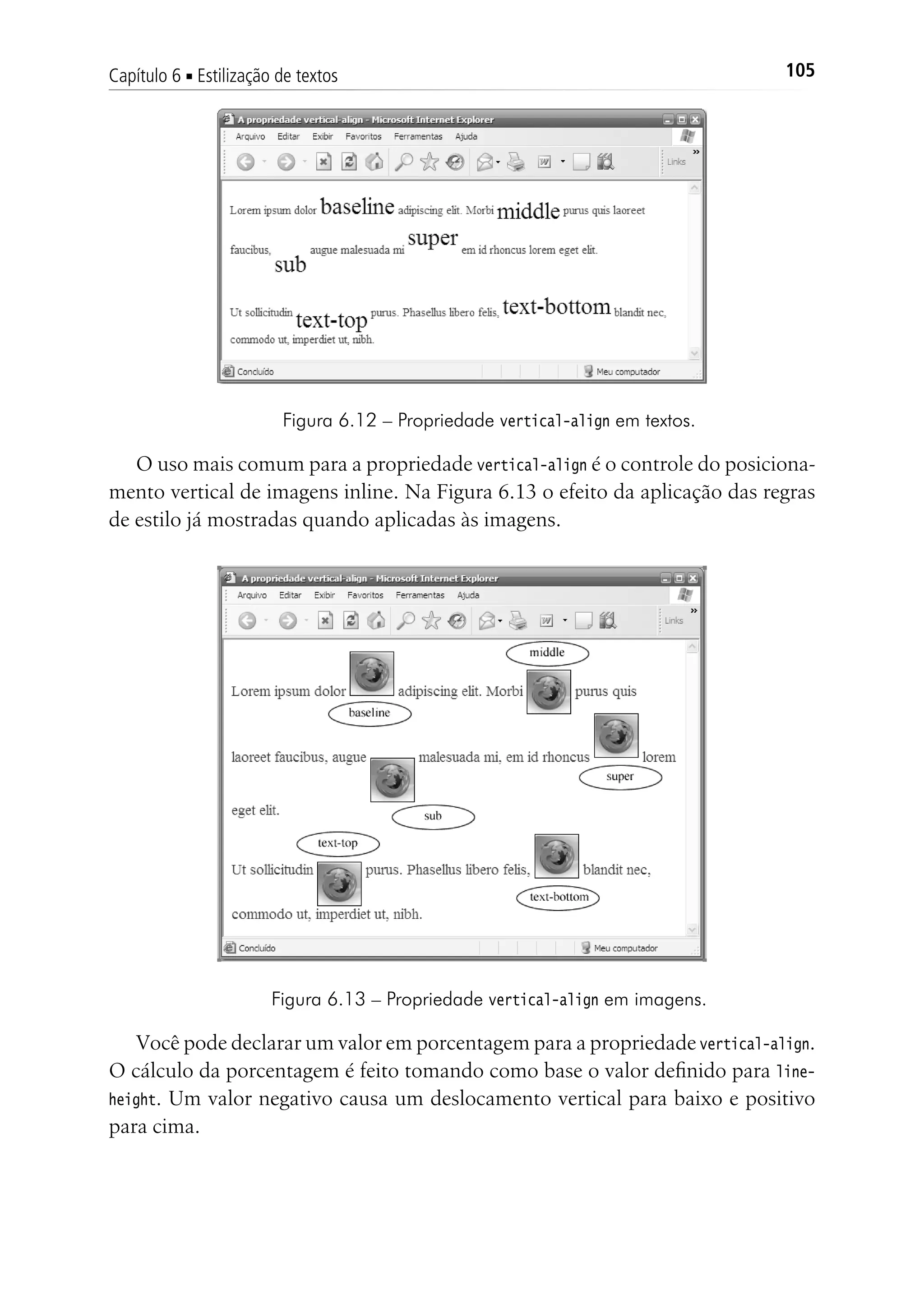 105Capítulo 6 ■ Estilização de textos
Figura 6.12 – Propriedade vertical-align em textos.
O uso mais comum para a propriedade vertical-align é o controle do posiciona-
mento vertical de imagens inline. Na Figura 6.13 o efeito da aplicação das regras
de estilo já mostradas quando aplicadas às imagens.
Figura 6.13 – Propriedade vertical-align em imagens.
Você pode declarar um valor em porcentagem para a propriedade vertical-align.
O cálculo da porcentagem é feito tomando como base o valor definido para line-
height. Um valor negativo causa um deslocamento vertical para baixo e positivo
para cima.
 
