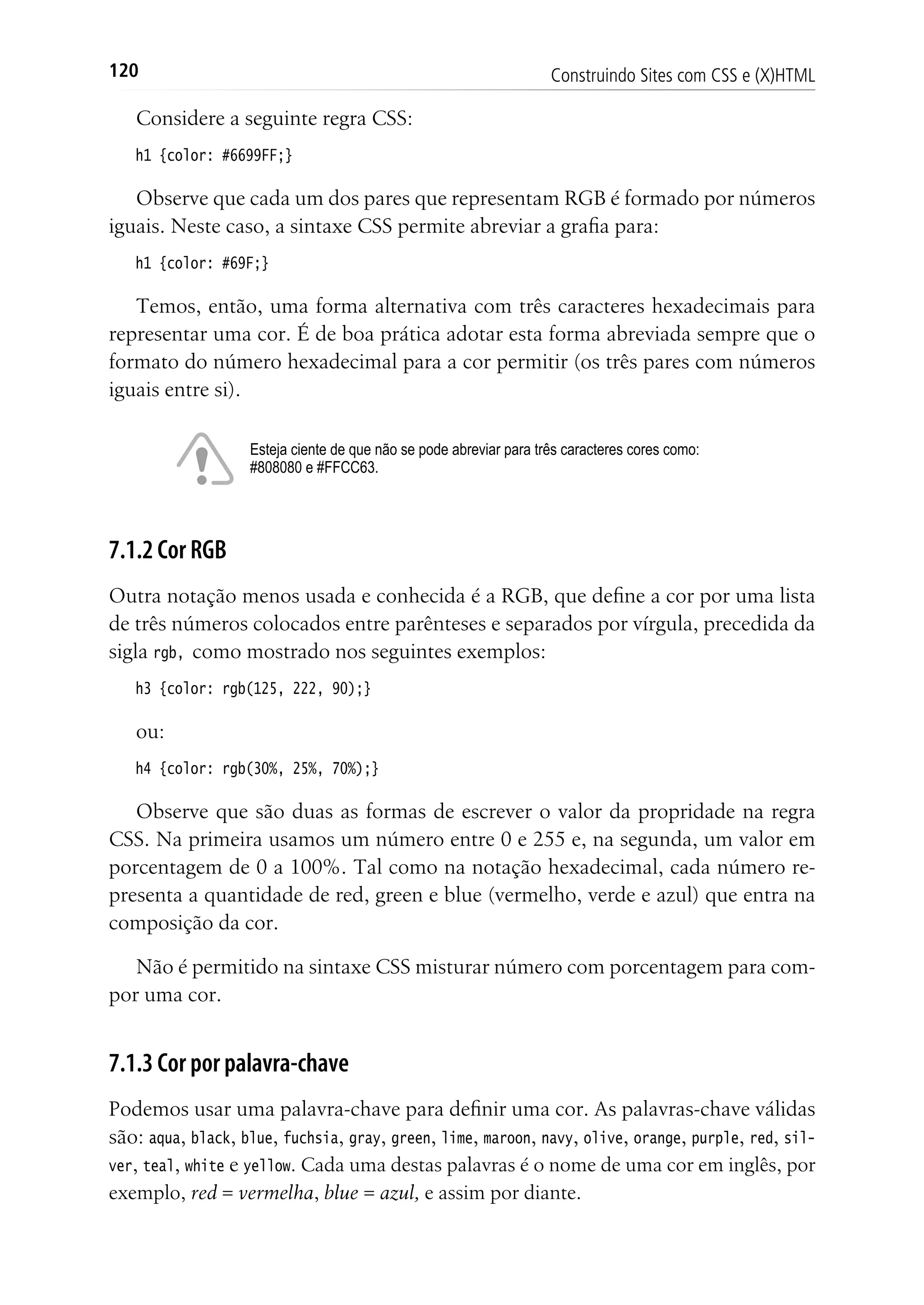 Construindo Sites com CSS e (X)HTML120
Considere a seguinte regra CSS:
h1 {color: #6699FF;}
Observe que cada um dos pares que representam RGB é formado por números
iguais. Neste caso, a sintaxe CSS permite abreviar a grafia para:
h1 {color: #69F;}
Temos, então, uma forma alternativa com três caracteres hexadecimais para
representar uma cor. É de boa prática adotar esta forma abreviada sempre que o
formato do número hexadecimal para a cor permitir (os três pares com números
iguais entre si).
Esteja ciente de que não se pode abreviar para três caracteres cores como:
#808080 e #FFCC63.
7.1.2 Cor RGB
Outra notação menos usada e conhecida é a RGB, que define a cor por uma lista
de três números colocados entre parênteses e separados por vírgula, precedida da
sigla rgb, como mostrado nos seguintes exemplos:
h3 {color: rgb(125, 222, 90);}
ou:
h4 {color: rgb(30%, 25%, 70%);}
Observe que são duas as formas de escrever o valor da propridade na regra
CSS. Na primeira usamos um número entre 0 e 255 e, na segunda, um valor em
porcentagem de 0 a 100%. Tal como na notação hexadecimal, cada número re-
presenta a quantidade de red, green e blue (vermelho, verde e azul) que entra na
composição da cor.
Não é permitido na sintaxe CSS misturar número com porcentagem para com-
por uma cor.
7.1.3 Cor por palavra-chave
Podemos usar uma palavra-chave para definir uma cor. As palavras-chave válidas
são: aqua, black, blue, fuchsia, gray, green, lime, maroon, navy, olive, orange, purple, red, sil-
ver, teal, white e yellow. Cada uma destas palavras é o nome de uma cor em inglês, por
exemplo, red = vermelha, blue = azul, e assim por diante.
 
