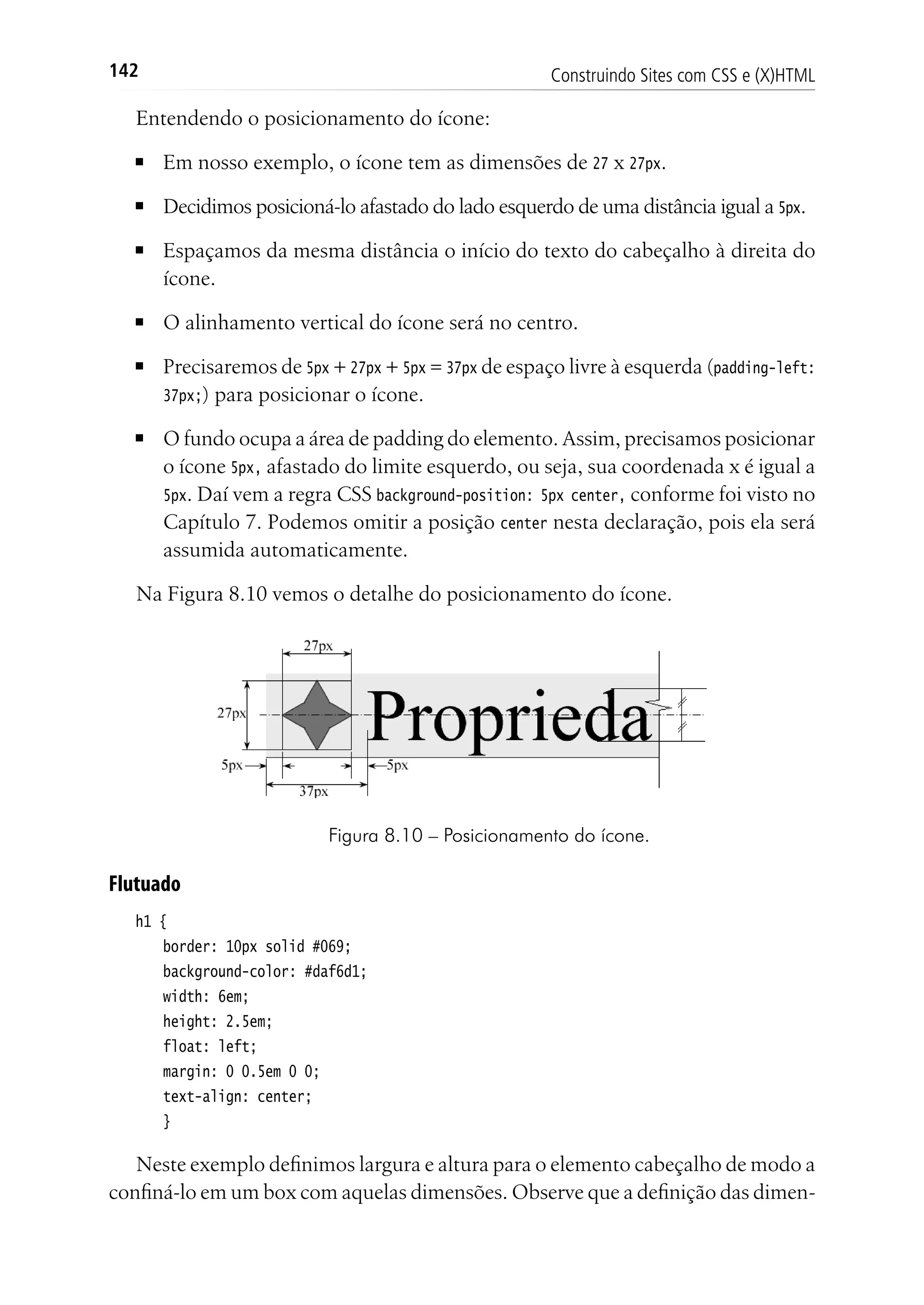 Construindo Sites com CSS e (X)HTML142
Entendendo o posicionamento do ícone:
■	 Em nosso exemplo, o ícone tem as dimensões de 27 x 27px.
■	 Decidimos posicioná-lo afastado do lado esquerdo de uma distância igual a 5px.
■	 Espaçamos da mesma distância o início do texto do cabeçalho à direita do
ícone.
■	 O alinhamento vertical do ícone será no centro.
■	 Precisaremos de 5px + 27px + 5px = 37px de espaço livre à esquerda (padding-left:
37px;) para posicionar o ícone.
■	 O fundo ocupa a área de padding do elemento. Assim, precisamos posicionar
o ícone 5px, afastado do limite esquerdo, ou seja, sua coordenada x é igual a
5px. Daí vem a regra CSS background-position: 5px center, conforme foi visto no
Capítulo 7. Podemos omitir a posição center nesta declaração, pois ela será
assumida automaticamente.
Na Figura 8.10 vemos o detalhe do posicionamento do ícone.
Figura 8.10 – Posicionamento do ícone.
Flutuado
h1 {
	 border: 10px solid #069;
	 background-color: #daf6d1;
	 width: 6em;
	 height: 2.5em;
	 float: left;
	 margin: 0 0.5em 0 0;
	 text-align: center;
	 }
Neste exemplo definimos largura e altura para o elemento cabeçalho de modo a
confiná-lo em um box com aquelas dimensões. Observe que a definição das dimen-
 